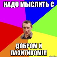 НАДО МЫСЛИТЬ С ДОБРОМ И ПАЗИТИВОМ!!!