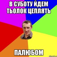 в суботу йдем тьолок цеплять ПАЛЮБОМ