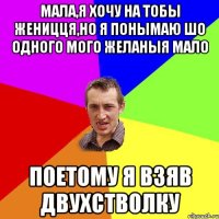 мала,я хочу на тобы женицця,но я понымаю шо одного мого желаныя мало поетому я взяв двухстволку