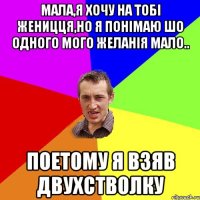 мала,я хочу на тобі женицця,но я понімаю шо одного мого желанія мало.. поетому я взяв двухстволку