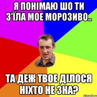 Я понімаю шо ти з'їла мое морозиво.. Та деж твое ділося ніхто не зна?