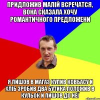 Придложив малій всречатся, вона сказала хочу романтичного предложени я пишов в магаз купив ковбасу и хліб зробив два бутика положив в кульок и пишов до неї