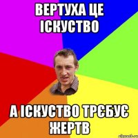 ВЕРТУХА ЦЕ ІСКУСТВО А ІСКУСТВО ТРЄБУЄ ЖЕРТВ
