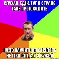 Слухай, Едік, тут в странє таке проісходить надо научиться стрілять не тіки сігі, а й з ружья