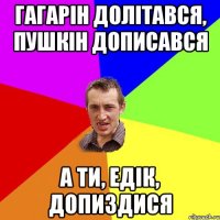 Гагарін долітався, Пушкін дописався а ти, Едік, допиздися