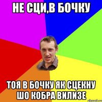 Не сци,в бочку Тоя в бочку як сцекну шо кобра вилизе