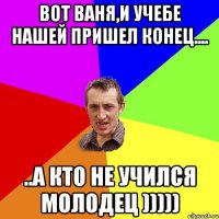 Вот Ваня,и учебе нашей пришел конец.... ..а кто не учился молодец )))))