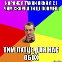 Короче я такий який я є і чим скоріш ти це поймеш тим лутце для нас обох