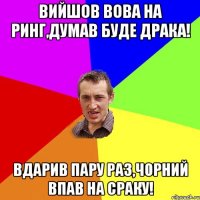 Вийшов Вова на ринг,думав буде драка! вдарив пару раз,чорний впав на сраку!