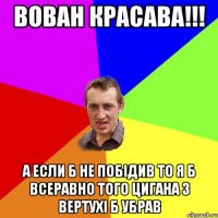 Вован красава!!! а если б не побідив то я б всеравно того цигана з вертухі б убрав
