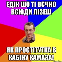 едік шо ті вєчно всюди лізеш як простітутка в кабіну камаза!