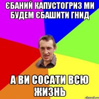 ЄБАНИЙ КАПУСТОГРИЗ МИ БУДЕМ ЄБАШИТИ ГНИД А ВИ СОСАТИ ВСЮ ЖИЗНЬ