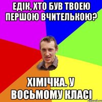 ЕДІК, ХТО БУВ ТВОЕЮ ПЕРШОЮ ВЧИТЕЛЬКОЮ? ХІМІЧКА. У ВОСЬМОМУ КЛАСІ