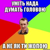 Уміть нада думать головою А не як ти жопою