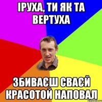 Іруха, ти як та вертуха збиваєш сваєй красотой наповал