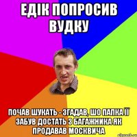 едік попросив вудку почав шукать - згадав, шо папка її забув достать з багажника як продавав москвича