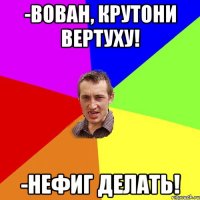 -Вован, крутони вертуху! -Нефиг делать!