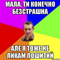 Мала, ти конечно безстрашна але я тоже не ликам пошитий