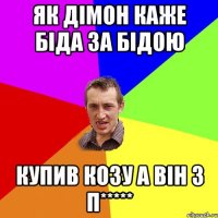 як дімон каже Біда за бідою купив козу а він з п*****