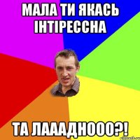 мала ти якась інтірессна та лаааднооо?!