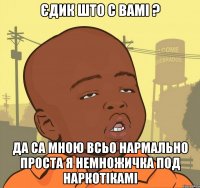 Єдик што с вамі ? Да са мною всьо нармально проста я немножичка под наркотікамі