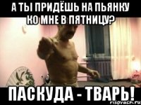 А ТЫ ПРИДЁШЬ НА ПЬЯНКУ КО МНЕ В ПЯТНИЦУ? ПАСКУДА - ТВАРЬ!