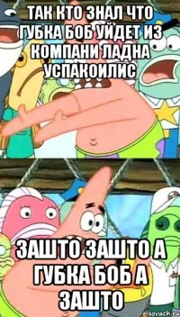 так кто знал что губка боб уйдет из компани ладна успакоилис зашто зашто а губка боб а зашто