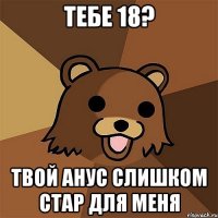 Тебе 18? Твой анус слишком стар для меня