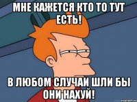 МНЕ КАЖЕТСЯ КТО ТО ТУТ ЕСТЬ! В ЛЮБОМ СЛУЧАИ ШЛИ БЫ ОНИ НАХУЙ!