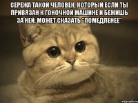 Сережа такой человек, который если ты привязан к гоночной машине и бежишь за ней, может сказать "помедленее" 