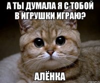 а ты думала я с тобой в игрушки играю? Алёнка