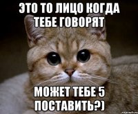 Это то лицо когда тебе говорят Может тебе 5 поставить?)