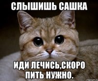 слышишь Сашка Иди лечись,скоро пить нужно.