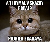 a ti dymal v skazky popal? pidrila ebanaya