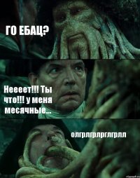 ГО ЕБАЦ? Неееет!!! Ты что!!! у меня месячные... олгрлгрлрглгрлл