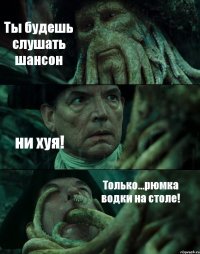 Ты будешь слушать шансон ни хуя! Только...рюмка водки на столе!