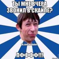 Ты мне вчера звонил в скайпе? пфффф!!!