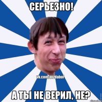 Серьезно! а ты не верил, не?