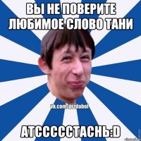 Вы не поверите любимое слово тани атссссстаснь:D