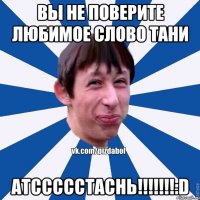 Вы не поверите любимое слово тани атссссстаснь!!!!!!!:D