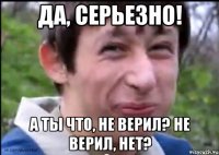 Да, серьезно! А ты что, не верил? Не верил, нет?