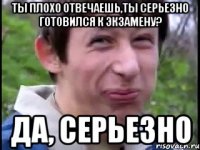 ты плохо отвечаешь,ты серьезно готовился к экзамену? да, серьезно