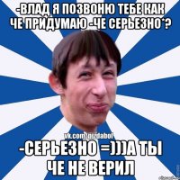 -Влад я позвоню тебе как че придумаю -че серьезно*? -Серьезно =)))а ты че не верил