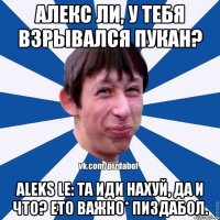 Алекс Ли, у тебя взрывался пукан? Aleks Le: Та иди нахуй, да и что? Ето важно* ПИздабол.