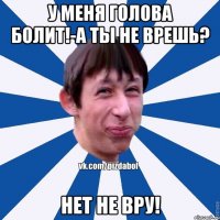 У меня голова болит!-а ты не врешь? нет не вру!