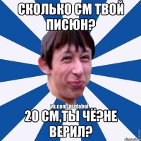 сколько см твой писюн? 20 см,ты чё?не верил?