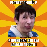 Реферат принёс ? я приносил, это вы забыли просто !