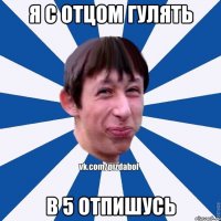 Я С ОТЦОМ ГУЛЯТЬ В 5 ОТПИШУСЬ