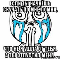 Если ты начнёшь скучать по мне, помни, что не я ушла от тебя, а ты отпустил меня.