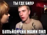 Ты где бил? Бульйончик мами пил